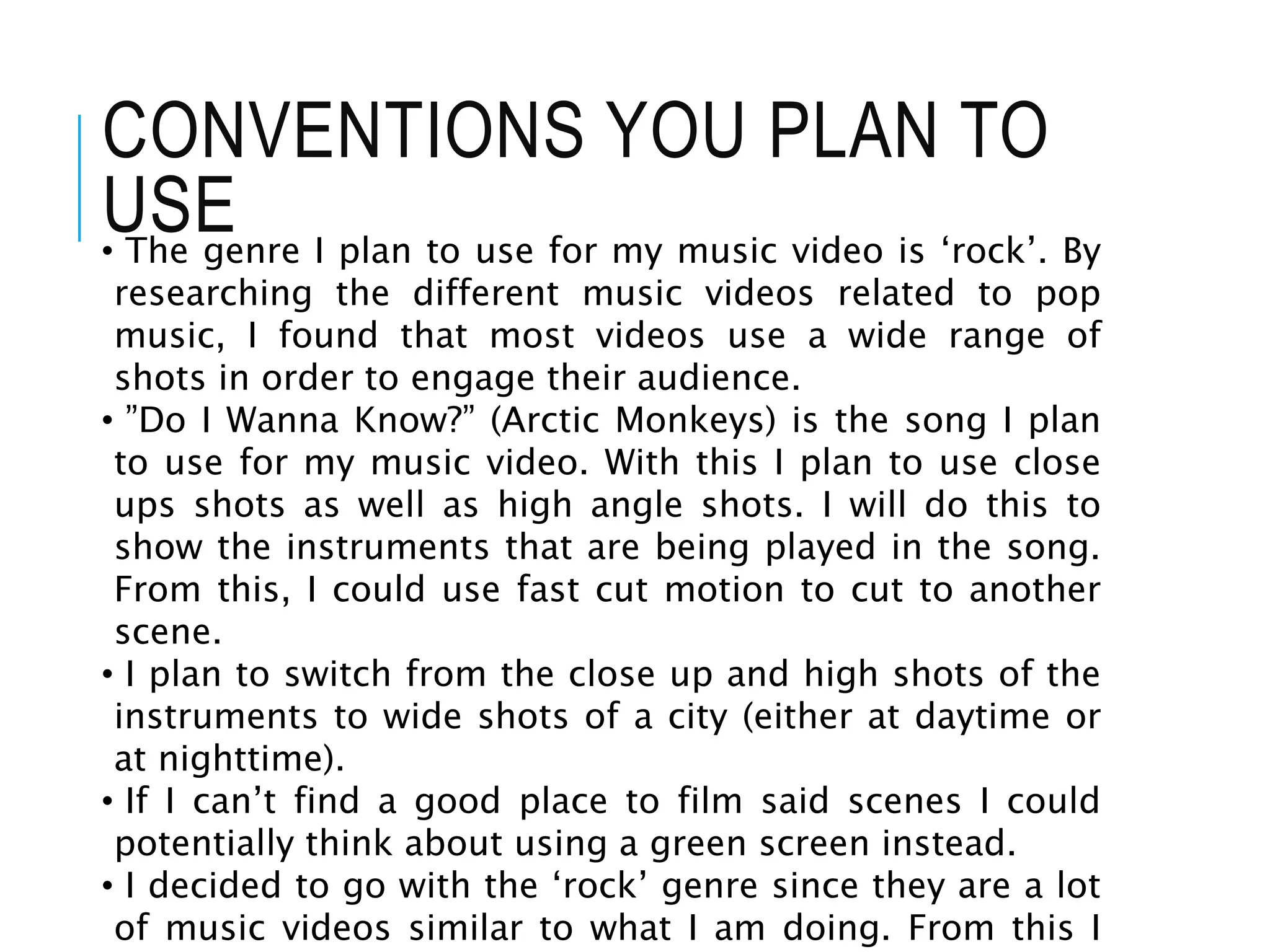 CONVENTIONS YOU PLAN TO
USE• The genre I plan to use for my music video is ‘rock’. By
researching the different music videos related to pop
music, I found that most videos use a wide range of
shots in order to engage their audience.
• ”Do I Wanna Know?” (Arctic Monkeys) is the song I plan
to use for my music video. With this I plan to use close
ups shots as well as high angle shots. I will do this to
show the instruments that are being played in the song.
From this, I could use fast cut motion to cut to another
scene.
• I plan to switch from the close up and high shots of the
instruments to wide shots of a city (either at daytime or
at nighttime).
• If I can’t find a good place to film said scenes I could
potentially think about using a green screen instead.
• I decided to go with the ‘rock’ genre since they are a lot
of music videos similar to what I am doing. From this I
 