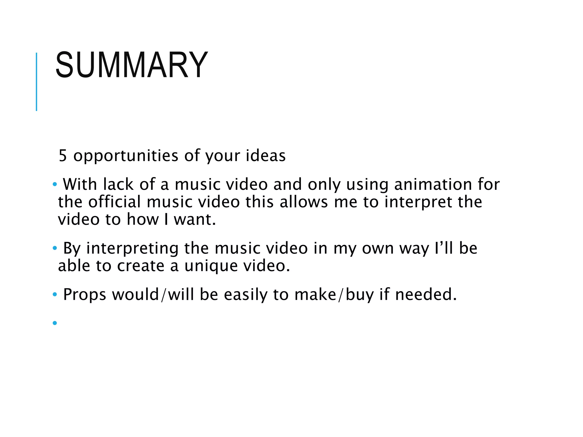 SUMMARY
5 opportunities of your ideas
• With lack of a music video and only using animation for
the official music video this allows me to interpret the
video to how I want.
• By interpreting the music video in my own way I’ll be
able to create a unique video.
• Props would/will be easily to make/buy if needed.
•
 