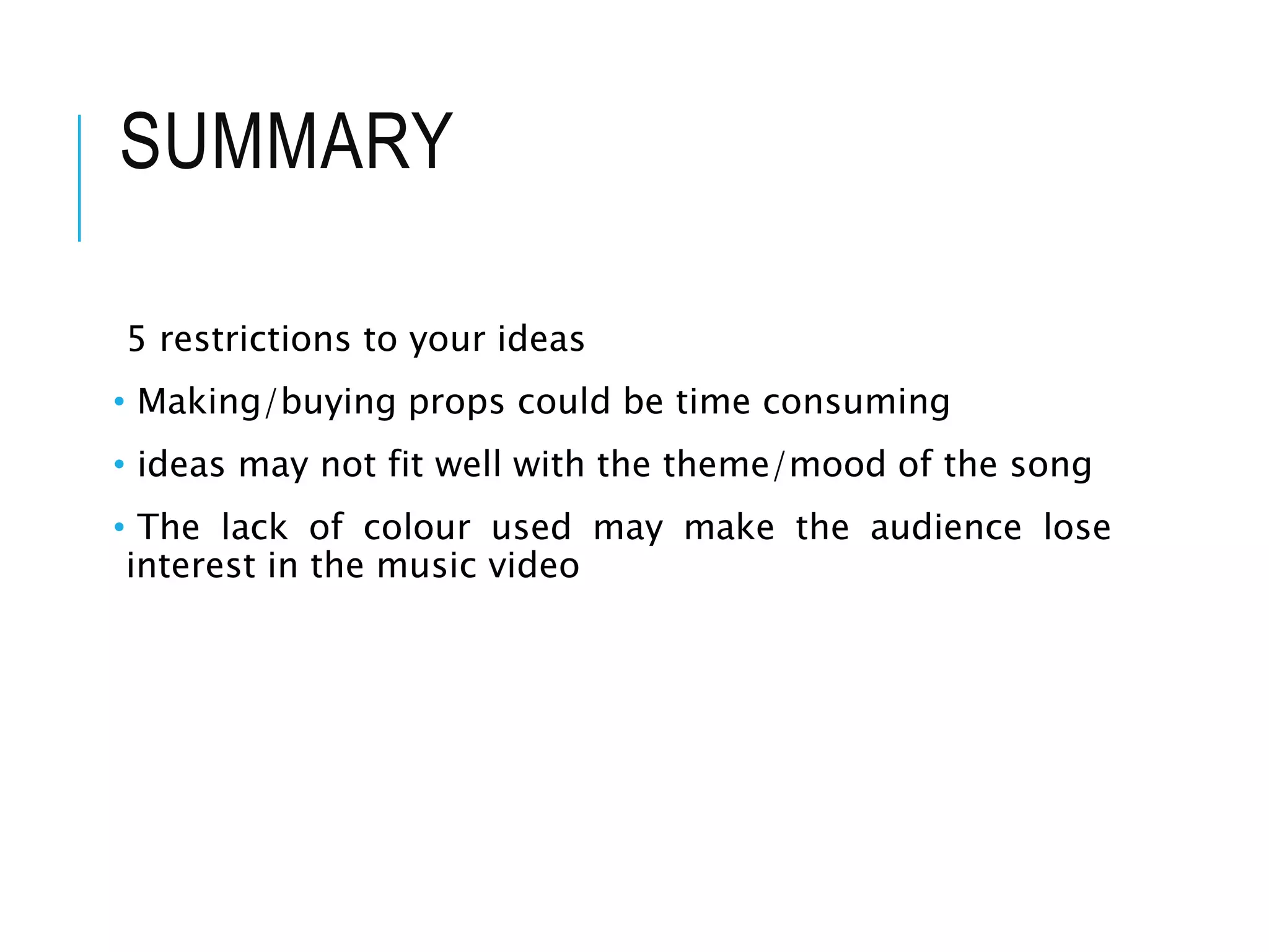 SUMMARY
5 restrictions to your ideas
• Making/buying props could be time consuming
• ideas may not fit well with the theme/mood of the song
• The lack of colour used may make the audience lose
interest in the music video
 