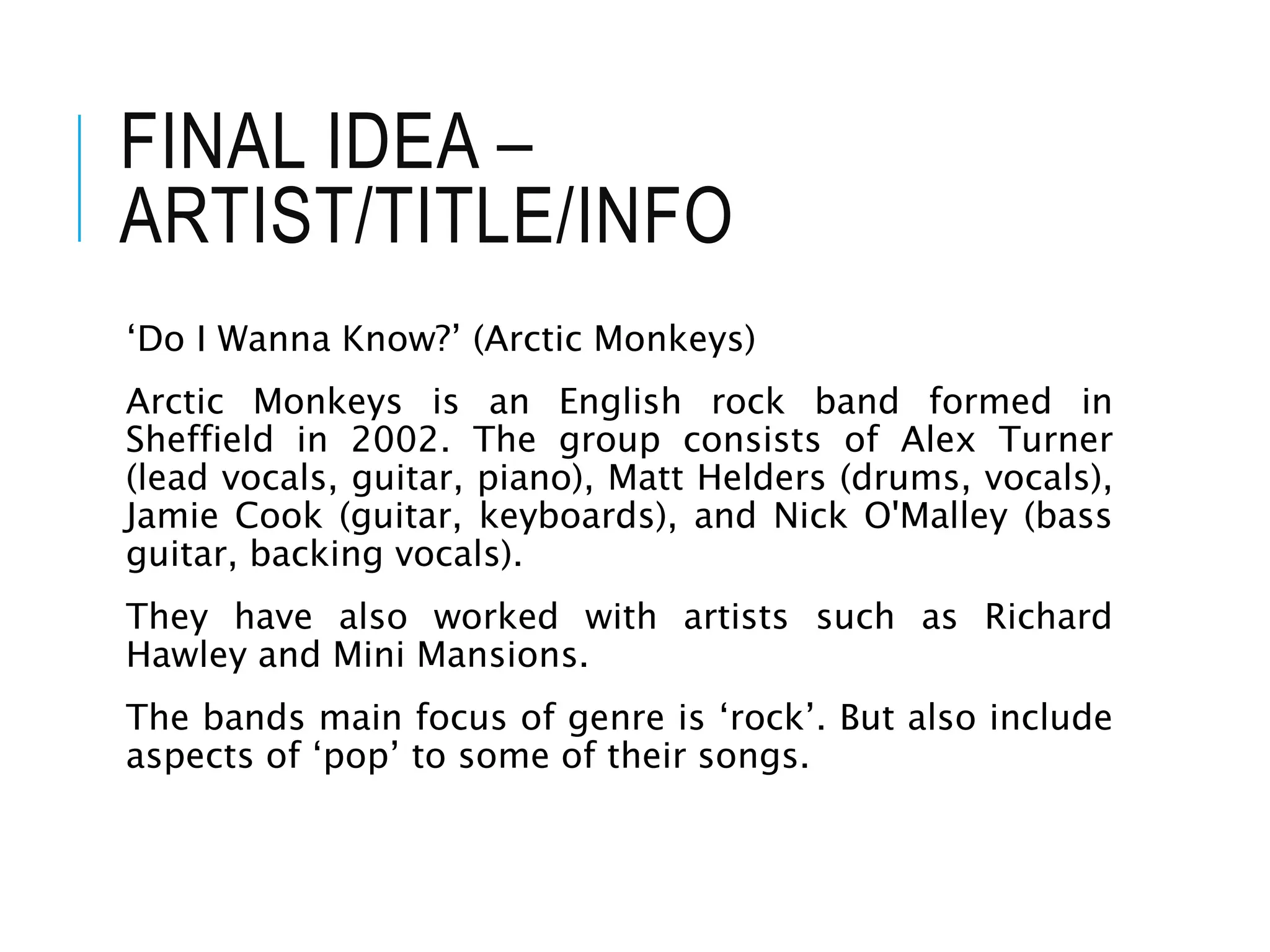 FINAL IDEA –
ARTIST/TITLE/INFO
‘Do I Wanna Know?’ (Arctic Monkeys)
Arctic Monkeys is an English rock band formed in
Sheffield in 2002. The group consists of Alex Turner
(lead vocals, guitar, piano), Matt Helders (drums, vocals),
Jamie Cook (guitar, keyboards), and Nick O'Malley (bass
guitar, backing vocals).
They have also worked with artists such as Richard
Hawley and Mini Mansions.
The bands main focus of genre is ‘rock’. But also include
aspects of ‘pop’ to some of their songs.
 