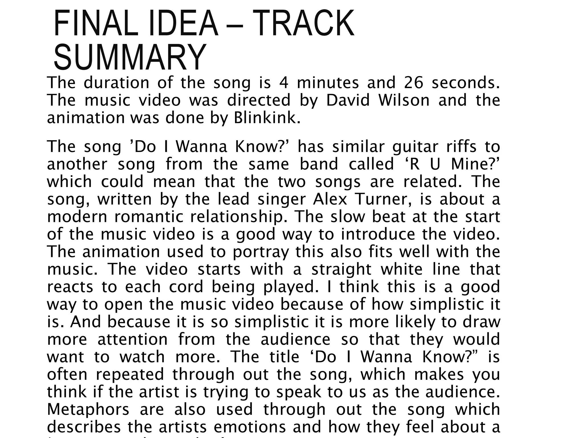 The duration of the song is 4 minutes and 26 seconds.
The music video was directed by David Wilson and the
animation was done by Blinkink.
The song ’Do I Wanna Know?’ has similar guitar riffs to
another song from the same band called ‘R U Mine?’
which could mean that the two songs are related. The
song, written by the lead singer Alex Turner, is about a
modern romantic relationship. The slow beat at the start
of the music video is a good way to introduce the video.
The animation used to portray this also fits well with the
music. The video starts with a straight white line that
reacts to each cord being played. I think this is a good
way to open the music video because of how simplistic it
is. And because it is so simplistic it is more likely to draw
more attention from the audience so that they would
want to watch more. The title ‘Do I Wanna Know?” is
often repeated through out the song, which makes you
think if the artist is trying to speak to us as the audience.
Metaphors are also used through out the song which
describes the artists emotions and how they feel about a
FINAL IDEA – TRACK
SUMMARY
 
