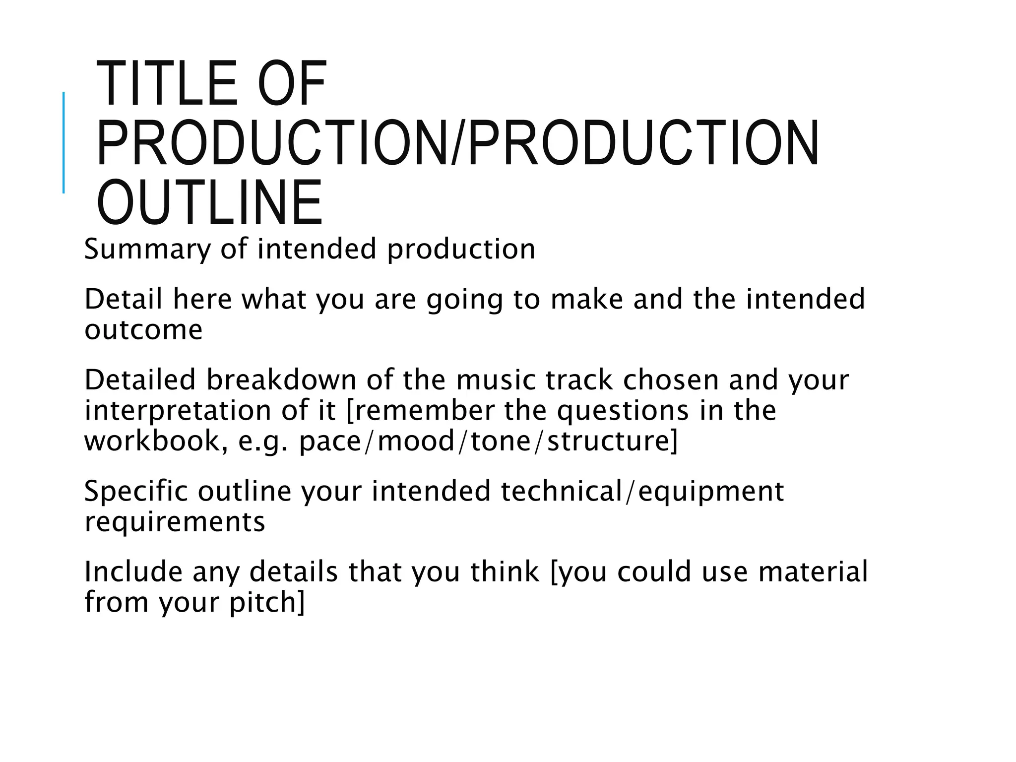 TITLE OF
PRODUCTION/PRODUCTION
OUTLINE
Summary of intended production
Detail here what you are going to make and the intended
outcome
Detailed breakdown of the music track chosen and your
interpretation of it [remember the questions in the
workbook, e.g. pace/mood/tone/structure]
Specific outline your intended technical/equipment
requirements
Include any details that you think [you could use material
from your pitch]
 