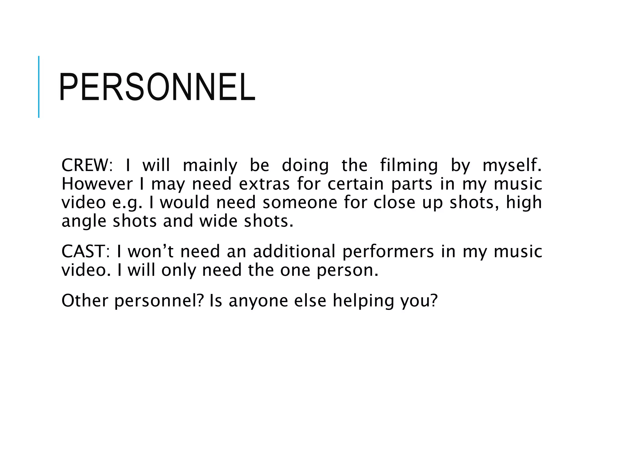 PERSONNEL
CREW: I will mainly be doing the filming by myself.
However I may need extras for certain parts in my music
video e.g. I would need someone for close up shots, high
angle shots and wide shots.
CAST: I won’t need an additional performers in my music
video. I will only need the one person.
Other personnel? Is anyone else helping you?
 