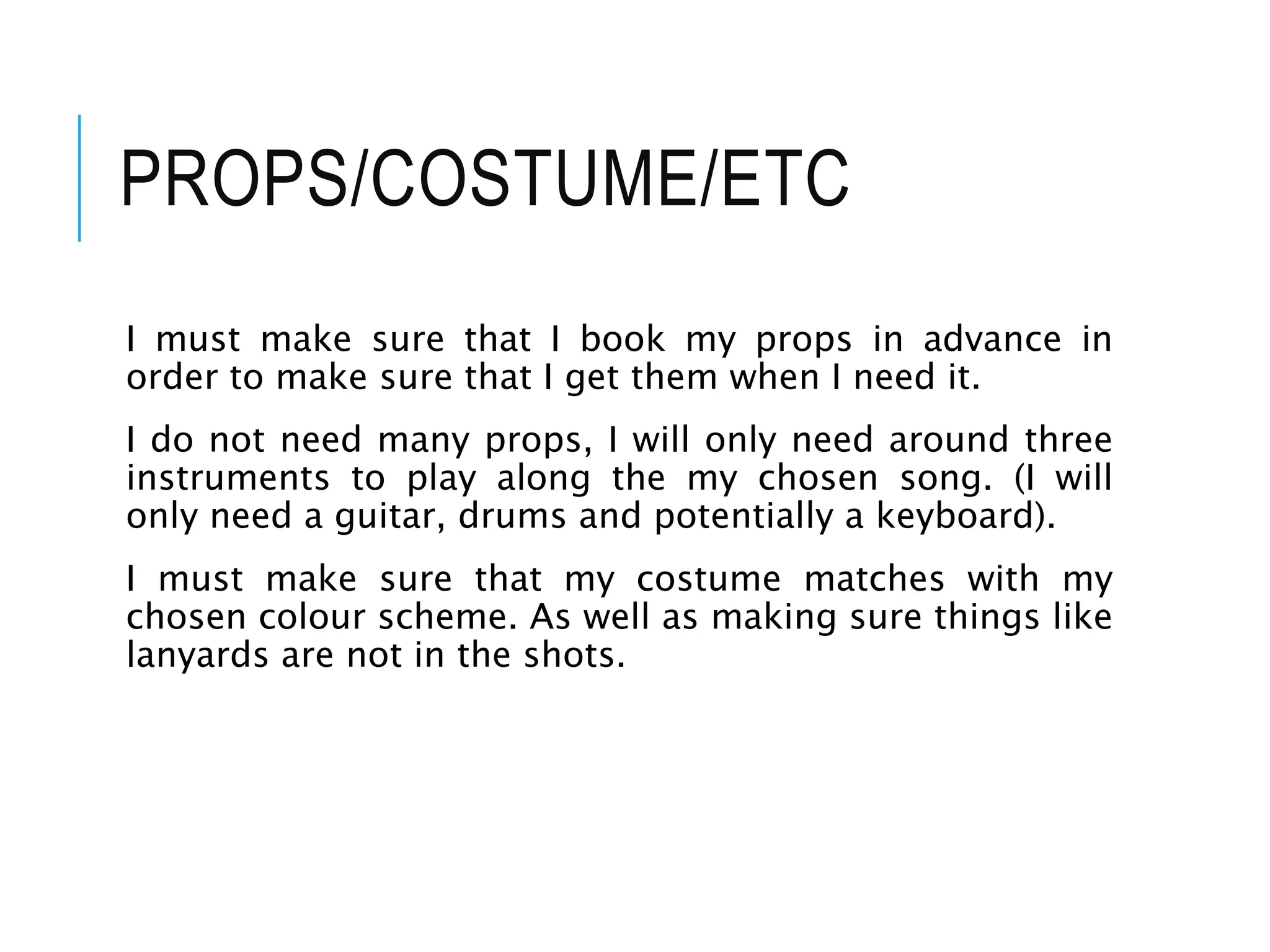 PROPS/COSTUME/ETC
I must make sure that I book my props in advance in
order to make sure that I get them when I need it.
I do not need many props, I will only need around three
instruments to play along the my chosen song. (I will
only need a guitar, drums and potentially a keyboard).
I must make sure that my costume matches with my
chosen colour scheme. As well as making sure things like
lanyards are not in the shots.
 