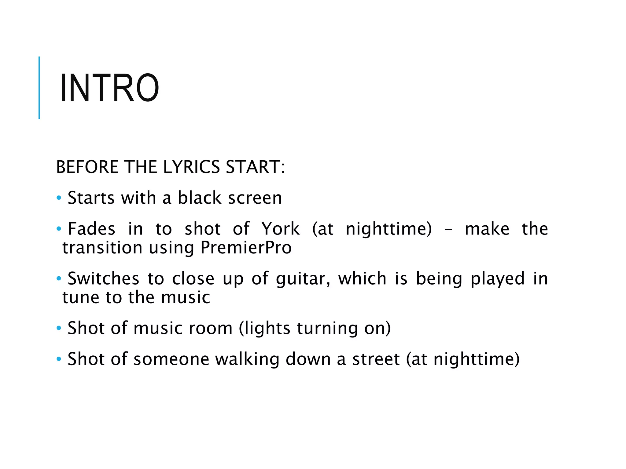 INTRO
BEFORE THE LYRICS START:
• Starts with a black screen
• Fades in to shot of York (at nighttime) – make the
transition using PremierPro
• Switches to close up of guitar, which is being played in
tune to the music
• Shot of music room (lights turning on)
• Shot of someone walking down a street (at nighttime)
 