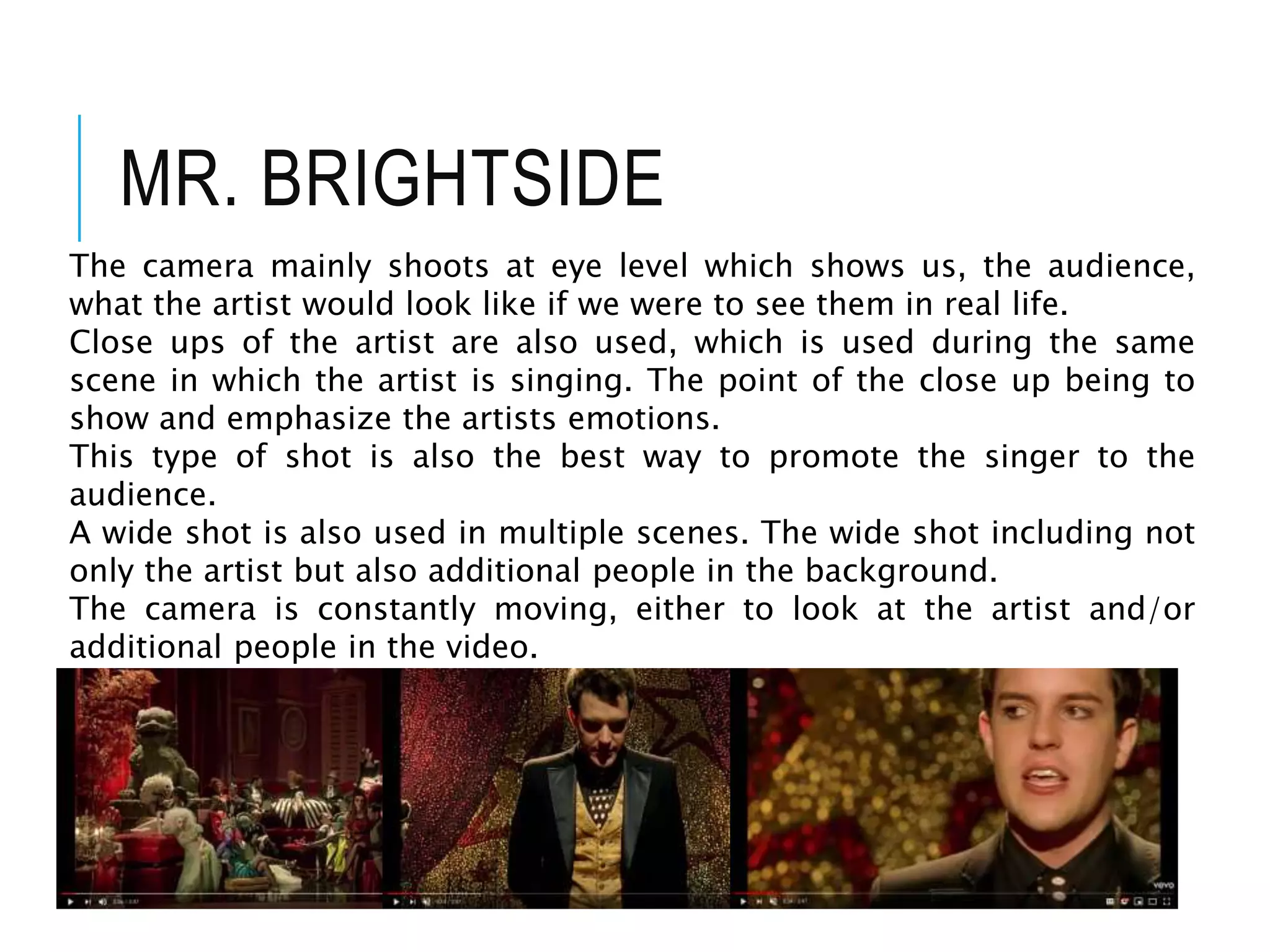 MR. BRIGHTSIDE
The camera mainly shoots at eye level which shows us, the audience,
what the artist would look like if we were to see them in real life.
Close ups of the artist are also used, which is used during the same
scene in which the artist is singing. The point of the close up being to
show and emphasize the artists emotions.
This type of shot is also the best way to promote the singer to the
audience.
A wide shot is also used in multiple scenes. The wide shot including not
only the artist but also additional people in the background.
The camera is constantly moving, either to look at the artist and/or
additional people in the video.
 