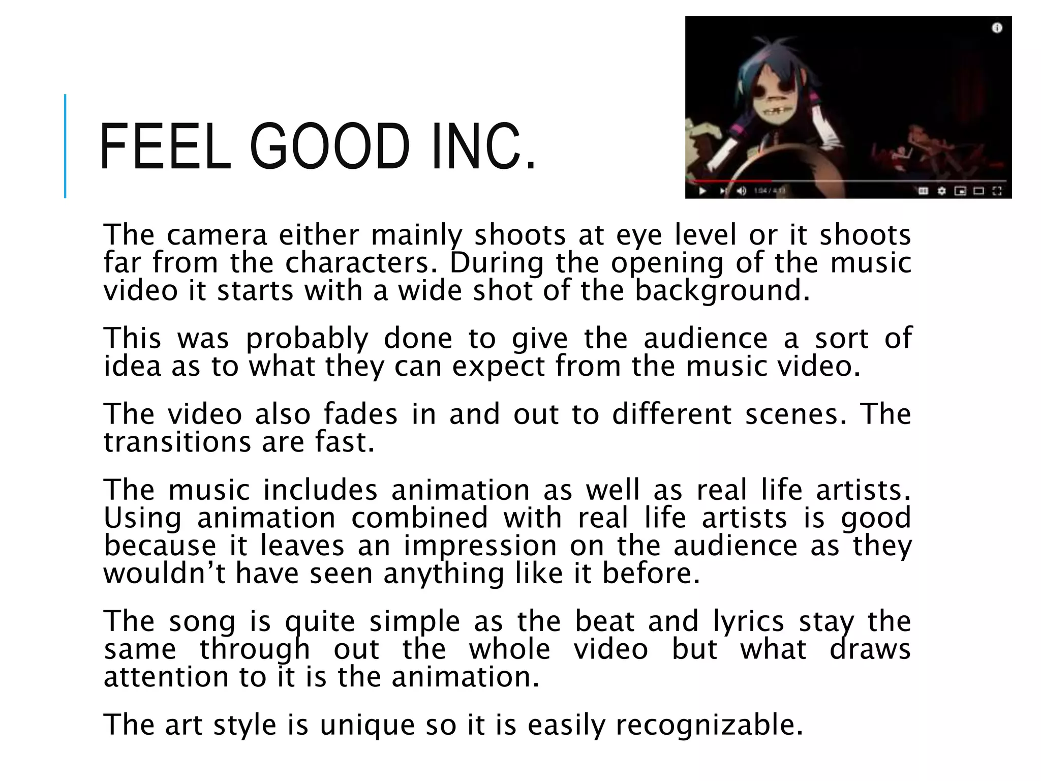 FEEL GOOD INC.
The camera either mainly shoots at eye level or it shoots
far from the characters. During the opening of the music
video it starts with a wide shot of the background.
This was probably done to give the audience a sort of
idea as to what they can expect from the music video.
The video also fades in and out to different scenes. The
transitions are fast.
The music includes animation as well as real life artists.
Using animation combined with real life artists is good
because it leaves an impression on the audience as they
wouldn’t have seen anything like it before.
The song is quite simple as the beat and lyrics stay the
same through out the whole video but what draws
attention to it is the animation.
The art style is unique so it is easily recognizable.
 
