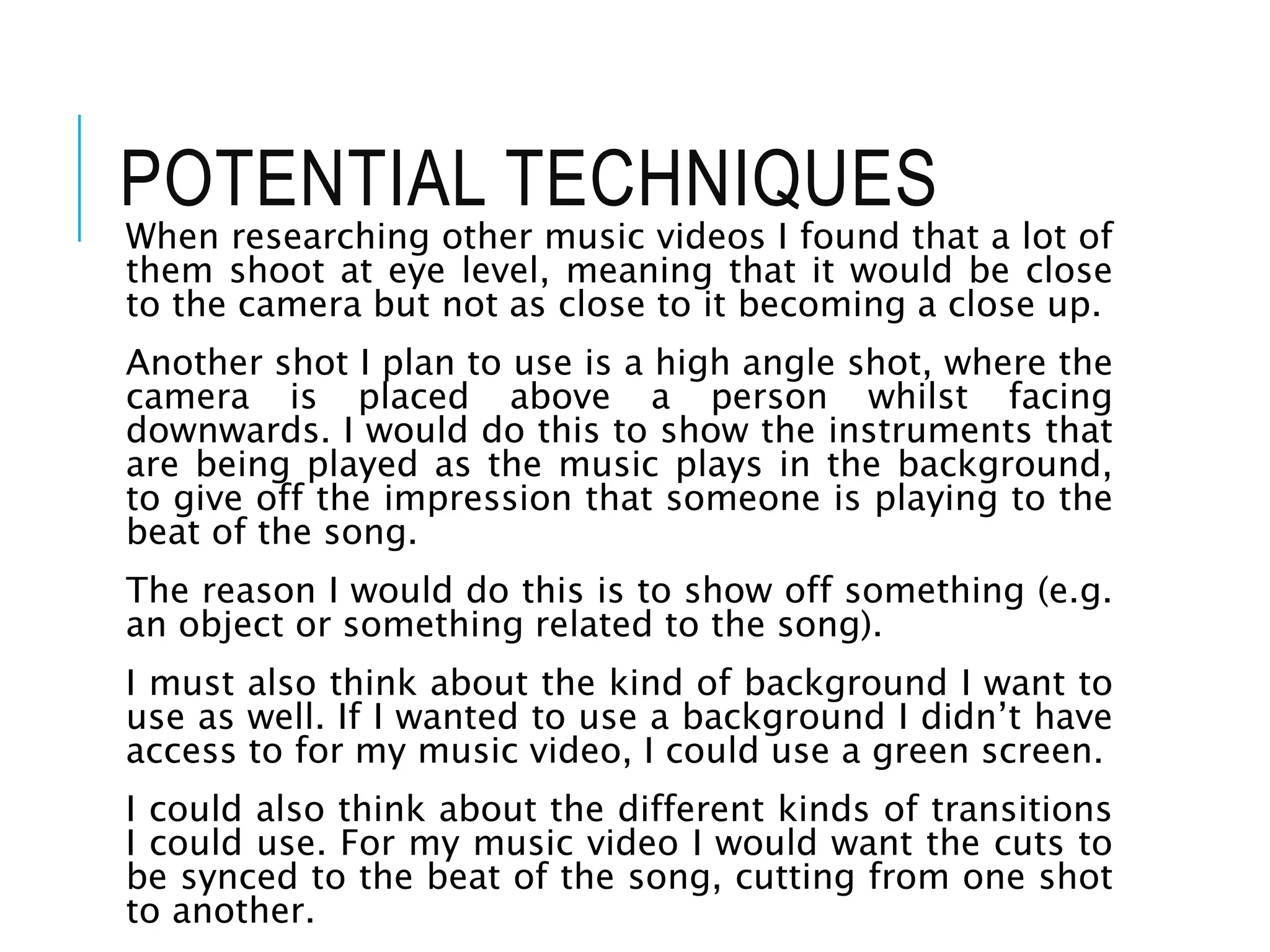 POTENTIAL TECHNIQUES
When researching other music videos I found that a lot of
them shoot at eye level, meaning that it would be close
to the camera but not as close to it becoming a close up.
Another shot I plan to use is a high angle shot, where the
camera is placed above a person whilst facing
downwards. I would do this to show the instruments that
are being played as the music plays in the background,
to give off the impression that someone is playing to the
beat of the song.
The reason I would do this is to show off something (e.g.
an object or something related to the song).
I must also think about the kind of background I want to
use as well. If I wanted to use a background I didn’t have
access to for my music video, I could use a green screen.
I could also think about the different kinds of transitions
I could use. For my music video I would want the cuts to
be synced to the beat of the song, cutting from one shot
to another.
 