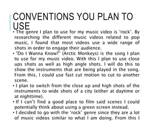 CONVENTIONS YOU PLAN TO
USE• The genre I plan to use for my music video is ‘rock’. By
researching the different music videos related to pop
music, I found that most videos use a wide range of
shots in order to engage their audience.
• ”Do I Wanna Know?” (Arctic Monkeys) is the song I plan
to use for my music video. With this I plan to use close
ups shots as well as high angle shots. I will do this to
show the instruments that are being played in the song.
From this, I could use fast cut motion to cut to another
scene.
• I plan to switch from the close up and high shots of the
instruments to wide shots of a city (either at daytime or
at nighttime).
• If I can’t find a good place to film said scenes I could
potentially think about using a green screen instead.
• I decided to go with the ‘rock’ genre since they are a lot
of music videos similar to what I am doing. From this I
 