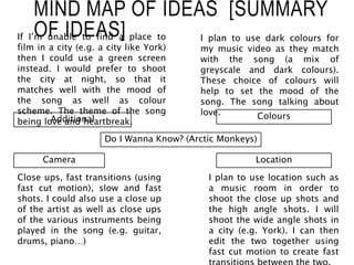 MIND MAP OF IDEAS [SUMMARY
OF IDEAS]
Do I Wanna Know? (Arctic Monkeys)
Location
I plan to use location such as
a music room in order to
shoot the close up shots and
the high angle shots. I will
shoot the wide angle shots in
a city (e.g. York). I can then
edit the two together using
fast cut motion to create fast
Colours
I plan to use dark colours for
my music video as they match
with the song (a mix of
greyscale and dark colours).
These choice of colours will
help to set the mood of the
song. The song talking about
love.
Camera
Close ups, fast transitions (using
fast cut motion), slow and fast
shots. I could also use a close up
of the artist as well as close ups
of the various instruments being
played in the song (e.g. guitar,
drums, piano…)
Additional
If I’m unable to find a place to
film in a city (e.g. a city like York)
then I could use a green screen
instead. I would prefer to shoot
the city at night, so that it
matches well with the mood of
the song as well as colour
scheme. The theme of the song
being love and heartbreak.
 