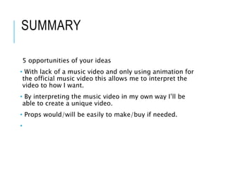 SUMMARY
5 opportunities of your ideas
• With lack of a music video and only using animation for
the official music video this allows me to interpret the
video to how I want.
• By interpreting the music video in my own way I’ll be
able to create a unique video.
• Props would/will be easily to make/buy if needed.
•
 