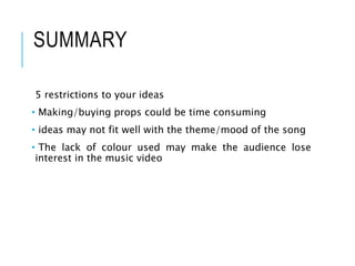 SUMMARY
5 restrictions to your ideas
• Making/buying props could be time consuming
• ideas may not fit well with the theme/mood of the song
• The lack of colour used may make the audience lose
interest in the music video
 