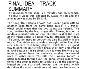 The duration of the song is 4 minutes and 26 seconds.
The music video was directed by David Wilson and the
animation was done by Blinkink.
The song ’Do I Wanna Know?’ has similar guitar riffs to
another song from the same band called ‘R U Mine?’
which could mean that the two songs are related. The
song, written by the lead singer Alex Turner, is about a
modern romantic relationship. The slow beat at the start
of the music video is a good way to introduce the video.
The animation used to portray this also fits well with the
music. The video starts with a straight white line that
reacts to each cord being played. I think this is a good
way to open the music video because of how simplistic it
is. And because it is so simplistic it is more likely to draw
more attention from the audience so that they would
want to watch more. The title ‘Do I Wanna Know?” is
often repeated through out the song, which makes you
think if the artist is trying to speak to us as the audience.
Metaphors are also used through out the song which
describes the artists emotions and how they feel about a
FINAL IDEA – TRACK
SUMMARY
 