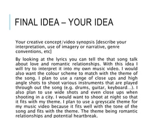 FINAL IDEA – YOUR IDEA
Your creative concept/video synopsis [describe your
interpretation, use of imagery or narrative, genre
conventions, etc]
By looking at the lyrics you can tell the that song talk
about love and romantic relationships. With this idea I
will try to interpret it into my own music video. I would
also want the colour scheme to match with the theme of
the song. I plan to use a range of close ups and high
angle shots to shoot various instruments that are played
through out the song (e.g. drums, guitar, keyboard…). I
also plan to use wide shots and even close ups when
shooting in a city. I would want to shoot at night so that
it fits with my theme. I plan to use a greyscale theme for
my music video because it fits well with the tone of the
song and fits with the theme. The theme being romantic
relationships and potential heartbreak.
 