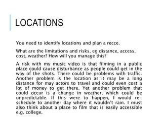 LOCATIONS
You need to identify locations and plan a recce.
What are the limitations and risks, eg distance, access,
cost, weather? How will you manage this?
A risk with my music video is that filming in a public
place could cause disturbance as people could get in the
way of the shots. There could be problems with traffic.
Another problem is the location as it may be a long
distance for may actors to travel and could even cost a
lot of money to get there. Yet another problem that
could occur is a change in weather, which could be
unpredictable. If this were to happen, I would re-
schedule to another day where it wouldn’t rain. I must
also think about a place to film that is easily accessible
e.g. college.
 