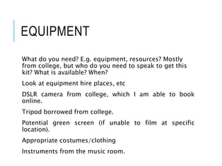 EQUIPMENT
What do you need? E.g. equipment, resources? Mostly
from college, but who do you need to speak to get this
kit? What is available? When?
Look at equipment hire places, etc
DSLR camera from college, which I am able to book
online.
Tripod borrowed from college.
Potential green screen (if unable to film at specific
location).
Appropriate costumes/clothing
Instruments from the music room.
 
