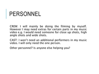 PERSONNEL
CREW: I will mainly be doing the filming by myself.
However I may need extras for certain parts in my music
video e.g. I would need someone for close up shots, high
angle shots and wide shots.
CAST: I won’t need an additional performers in my music
video. I will only need the one person.
Other personnel? Is anyone else helping you?
 