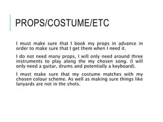 PROPS/COSTUME/ETC
I must make sure that I book my props in advance in
order to make sure that I get them when I need it.
I do not need many props, I will only need around three
instruments to play along the my chosen song. (I will
only need a guitar, drums and potentially a keyboard).
I must make sure that my costume matches with my
chosen colour scheme. As well as making sure things like
lanyards are not in the shots.
 