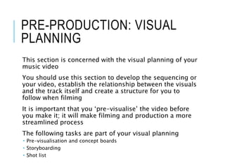 PRE-PRODUCTION: VISUAL
PLANNING
This section is concerned with the visual planning of your
music video
You should use this section to develop the sequencing or
your video, establish the relationship between the visuals
and the track itself and create a structure for you to
follow when filming
It is important that you ‘pre-visualise’ the video before
you make it; it will make filming and production a more
streamlined process
The following tasks are part of your visual planning
 Pre-visualisation and concept boards
 Storyboarding
 Shot list
 
