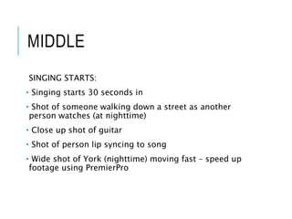 MIDDLE
SINGING STARTS:
• Singing starts 30 seconds in
• Shot of someone walking down a street as another
person watches (at nighttime)
• Close up shot of guitar
• Shot of person lip syncing to song
• Wide shot of York (nighttime) moving fast – speed up
footage using PremierPro
 