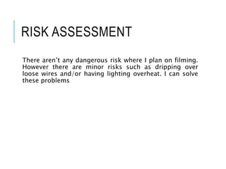 RISK ASSESSMENT
There aren’t any dangerous risk where I plan on filming.
However there are minor risks such as dripping over
loose wires and/or having lighting overheat. I can solve
these problems
 