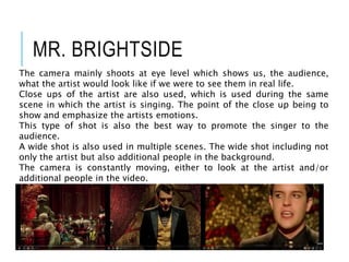 MR. BRIGHTSIDE
The camera mainly shoots at eye level which shows us, the audience,
what the artist would look like if we were to see them in real life.
Close ups of the artist are also used, which is used during the same
scene in which the artist is singing. The point of the close up being to
show and emphasize the artists emotions.
This type of shot is also the best way to promote the singer to the
audience.
A wide shot is also used in multiple scenes. The wide shot including not
only the artist but also additional people in the background.
The camera is constantly moving, either to look at the artist and/or
additional people in the video.
 