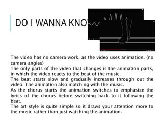 DO I WANNA KNOW?
The video has no camera work, as the video uses animation. (no
camera angles)
The only parts of the video that changes is the animation parts,
in which the video reacts to the beat of the music.
The beat starts slow and gradually increases through out the
video. The animation also matching with the music.
As the chorus starts the animation switches to emphasize the
lyrics of the chorus before switching back to it following the
beat.
The art style is quite simple so it draws your attention more to
the music rather than just watching the animation.
 
