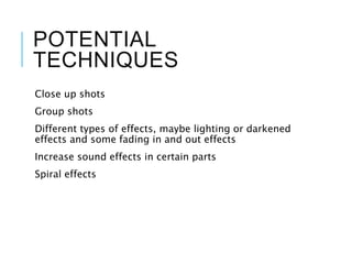 POTENTIAL
TECHNIQUES
Close up shots
Group shots
Different types of effects, maybe lighting or darkened
effects and some fading in and out effects
Increase sound effects in certain parts
Spiral effects
 