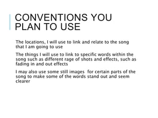 CONVENTIONS YOU
PLAN TO USE
The locations, I will use to link and relate to the song
that I am going to use
The things I will use to link to specific words within the
song such as different rage of shots and effects, such as
fading in and out effects
I may also use some still images for certain parts of the
song to make some of the words stand out and seem
clearer
 