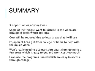 SUMMARY
5 opportunities of your ideas
Some of the things I want to include in the video are
located in areas which are local
Cost will be reduced due to local areas that I will use
Equipment I can get from college or home to help with
the music video
Won’t really need to use transport apart from going to a
few areas which is easy to get and wont cost too much
I can use the programs I need which are easy to access
through college
 