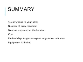 SUMMARY
5 restrictions to your ideas
Number of crew members
Weather may restrict the location
Cost
Limited days to get transport to go to certain areas
Equipment is limited
 