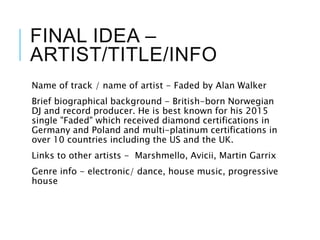 FINAL IDEA –
ARTIST/TITLE/INFO
Name of track / name of artist - Faded by Alan Walker
Brief biographical background - British-born Norwegian
DJ and record producer. He is best known for his 2015
single "Faded" which received diamond certifications in
Germany and Poland and multi-platinum certifications in
over 10 countries including the US and the UK.
Links to other artists - Marshmello, Avicii, Martin Garrix
Genre info - electronic/ dance, house music, progressive
house
 