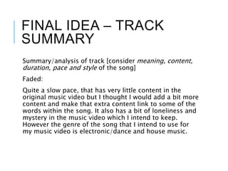 FINAL IDEA – TRACK
SUMMARY
Summary/analysis of track [consider meaning, content,
duration, pace and style of the song]
Faded:
Quite a slow pace, that has very little content in the
original music video but I thought I would add a bit more
content and make that extra content link to some of the
words within the song. It also has a bit of loneliness and
mystery in the music video which I intend to keep.
However the genre of the song that I intend to use for
my music video is electronic/dance and house music.
 