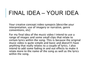 FINAL IDEA – YOUR IDEA
Your creative concept/video synopsis [describe your
interpretation, use of imagery or narrative, genre
conventions, etc]
For my final idea of the music video I intend to use a
range of images and some small clips that relate to
certain lyrics within the song. This is because the original
music video is quite simple and basic and doesn't’t have
anything that really relates to a couple of lyrics. I also
intend to add some fading in and out effects to make it
relate more to the name of the song as well as the lyrics
within the song.
 