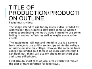 TITLE OF
PRODUCTION/PRODUCTI
ON OUTLINE
Faded music video:
The song I intend to use for my music video is Faded by
Alan walker, this is quite a slow pace song. So when it
comes to producing the music video I intend to use some
fading in and out effects as well as maybe some softer
effects.
The equipment I will use and intend to use is a camera
from college to use to film some clips within the college
or maybe outside the college. However the cameras from
college are limited so if there is no more cameras that I
can book out, then I will use my phone to do short clips
and some still photos.
I will also do short clips of local areas which will reduce
the cost of transportation for long travel.
 