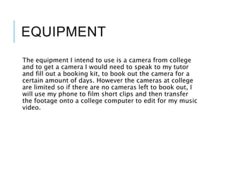 EQUIPMENT
The equipment I intend to use is a camera from college
and to get a camera I would need to speak to my tutor
and fill out a booking kit, to book out the camera for a
certain amount of days. However the cameras at college
are limited so if there are no cameras left to book out, I
will use my phone to film short clips and then transfer
the footage onto a college computer to edit for my music
video.
 