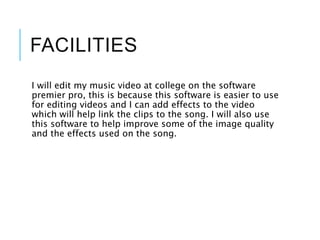 FACILITIES
I will edit my music video at college on the software
premier pro, this is because this software is easier to use
for editing videos and I can add effects to the video
which will help link the clips to the song. I will also use
this software to help improve some of the image quality
and the effects used on the song.
 
