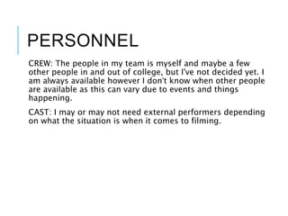 PERSONNEL
CREW: The people in my team is myself and maybe a few
other people in and out of college, but I've not decided yet. I
am always available however I don’t know when other people
are available as this can vary due to events and things
happening.
CAST: I may or may not need external performers depending
on what the situation is when it comes to filming.
 