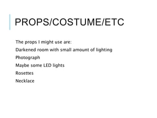 PROPS/COSTUME/ETC
The props I might use are:
Darkened room with small amount of lighting
Photograph
Maybe some LED lights
Rosettes
Necklace
 
