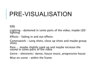 PRE-VISUALISATION
Info
Lighting – darkened in some parts of the video, maybe LED
lighting
Effects – fading in and out effects
Camerawork – Long shots, close up shots and maybe group
shots
Pace - maybe slightly sped up and maybe increase the
sound in some parts of the video
Genre – electronic/ dance, house music, progressive house
Mise en scene – within the frame
 
