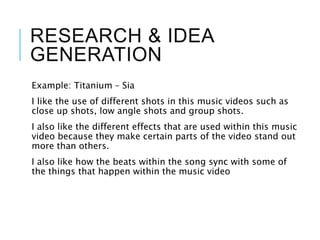 RESEARCH & IDEA
GENERATION
Example: Titanium – Sia
I like the use of different shots in this music videos such as
close up shots, low angle shots and group shots.
I also like the different effects that are used within this music
video because they make certain parts of the video stand out
more than others.
I also like how the beats within the song sync with some of
the things that happen within the music video
 