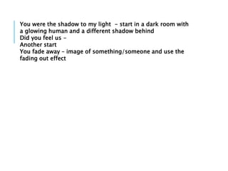 You were the shadow to my light - start in a dark room with
a glowing human and a different shadow behind
Did you feel us -
Another start
You fade away – image of something/someone and use the
fading out effect
 