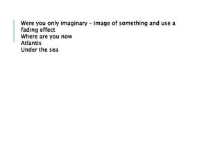 Were you only imaginary – image of something and use a
fading effect
Where are you now
Atlantis
Under the sea
 