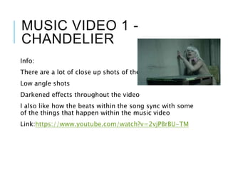 MUSIC VIDEO 1 -
CHANDELIER
Info:
There are a lot of close up shots of the actor
Low angle shots
Darkened effects throughout the video
I also like how the beats within the song sync with some
of the things that happen within the music video
Link:https://www.youtube.com/watch?v=2vjPBrBU-TM
 