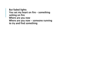 But faded lights
You set my heart on fire – something
setting on fire
Where are you now
Where are you now – someone running
to try and find something
 