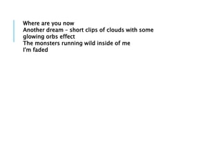 Where are you now
Another dream – short clips of clouds with some
glowing orbs effect
The monsters running wild inside of me
I'm faded
 