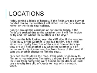 LOCATIONS
Fields behind a block of houses. If the fields are too busy or
flooded due to the weather I will either use the park close to
home, or the fields near college.
College around the corridors or out on the fields. If the
fields are soaked due to the weather then I will film inside
or try and film whent the weather is a bit dryer.
Coast on the hills looking over the cliff side. If the location
is too busy or the weather is too bad to film. Then I will
either use royalty free clips of the coast from a birds eye
view or I will film another day when the weather is a bit
better and I might even use clips from home of the coast if I
cant get another chance to film the coast.
Park two streets down the road. If the park is too busy to
film or its too windy to film using a drone. I will use some of
the clips from home that were filmed on the drone or I will
use a royalty free clip of clouds to help with my music
video.
 