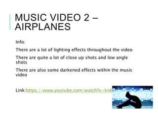 MUSIC VIDEO 2 –
AIRPLANES
Info:
There are a lot of lighting effects throughout the video
There are quite a lot of close up shots and low angle
shots
There are also some darkened effects within the music
video
Link:https://www.youtube.com/watch?v=kn6-c223DUU
 