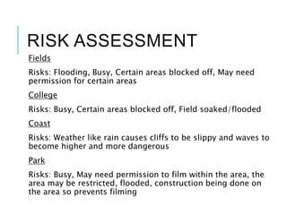 RISK ASSESSMENT
Fields
Risks: Flooding, Busy, Certain areas blocked off, May need
permission for certain areas
College
Risks: Busy, Certain areas blocked off, Field soaked/flooded
Coast
Risks: Weather like rain causes cliffs to be slippy and waves to
become higher and more dangerous
Park
Risks: Busy, May need permission to film within the area, the
area may be restricted, flooded, construction being done on
the area so prevents filming
 