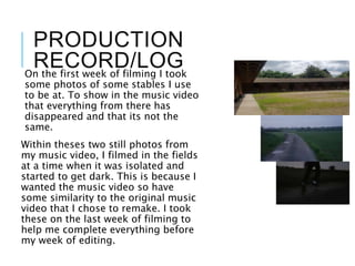 PRODUCTION
RECORD/LOGOn the first week of filming I took
some photos of some stables I use
to be at. To show in the music video
that everything from there has
disappeared and that its not the
same.
Within theses two still photos from
my music video, I filmed in the fields
at a time when it was isolated and
started to get dark. This is because I
wanted the music video so have
some similarity to the original music
video that I chose to remake. I took
these on the last week of filming to
help me complete everything before
my week of editing.
 